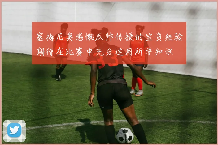 塞梅尼奥感慨瓜帅传授的宝贵经验期待在比赛中充分运用所学知识