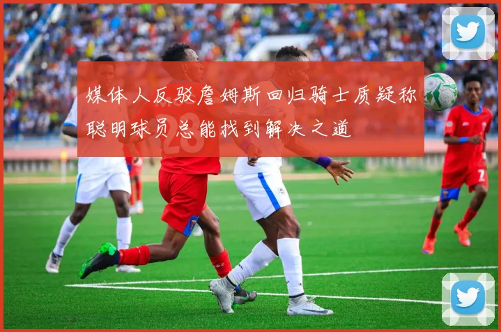 媒体人反驳詹姆斯回归骑士质疑称聪明球员总能找到解决之道