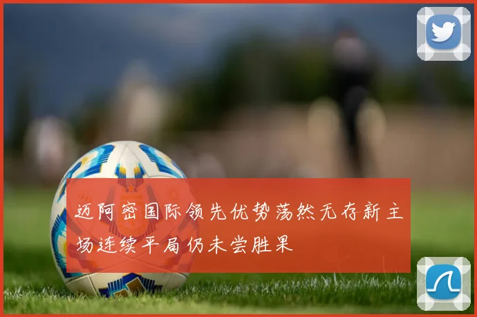 迈阿密国际领先优势荡然无存新主场连续平局仍未尝胜果