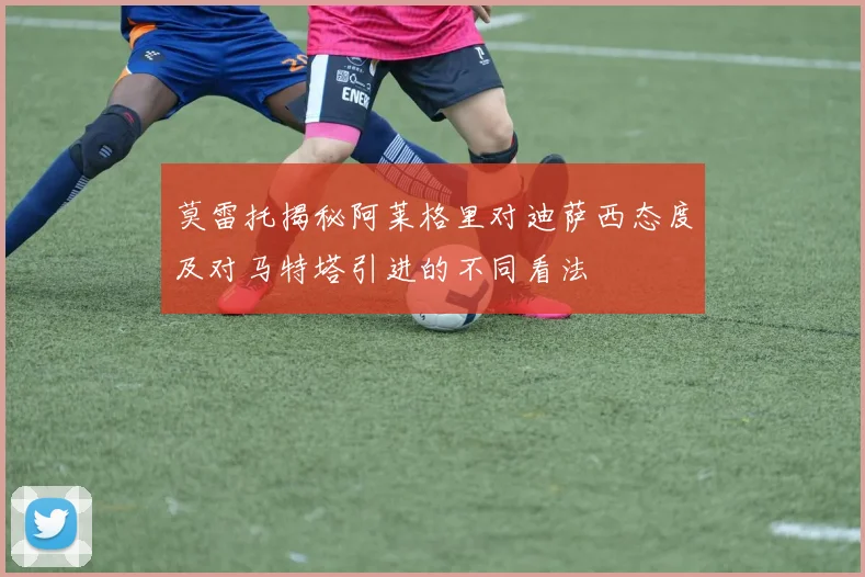 莫雷托揭秘阿莱格里对迪萨西态度及对马特塔引进的不同看法
