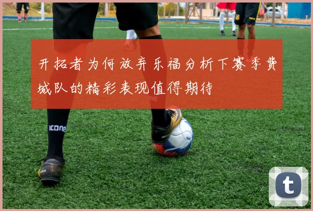 开拓者为何放弃乐福分析下赛季费城队的精彩表现值得期待