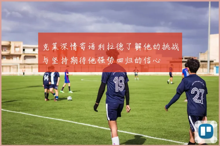 克莱深情寄语利拉德了解他的挑战与坚持期待他强势回归的信心