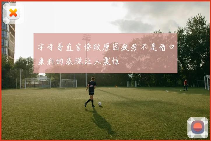 字母哥直言惨败原因疲劳不是借口康利的表现让人震惊