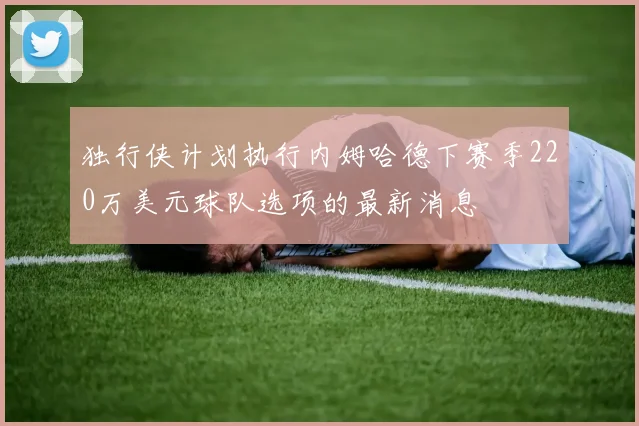 独行侠计划执行内姆哈德下赛季220万美元球队选项的最新消息