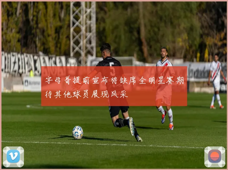 字母哥提前宣布将缺席全明星赛期待其他球员展现风采