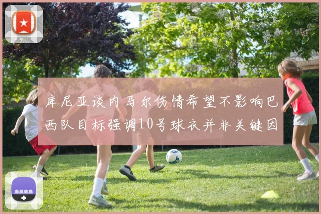库尼亚谈内马尔伤情希望不影响巴西队目标强调10号球衣并非关键因素