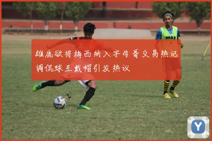 雄鹿欲将梅西纳入字母哥交易热记调侃球王戴帽引发热议