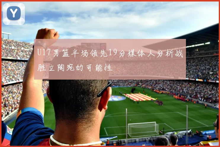 U17男篮半场领先19分媒体人分析战胜立陶宛的可能性