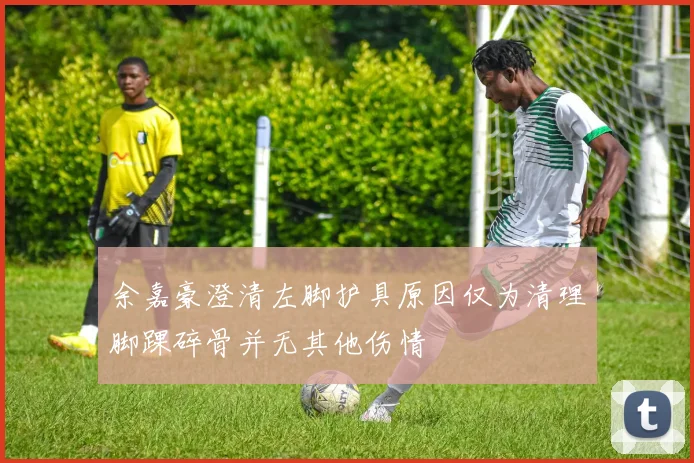 余嘉豪澄清左脚护具原因仅为清理脚踝碎骨并无其他伤情