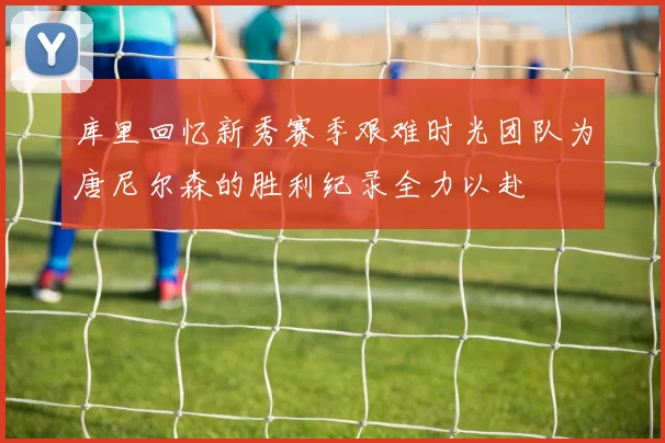 库里回忆新秀赛季艰难时光团队为唐尼尔森的胜利纪录全力以赴