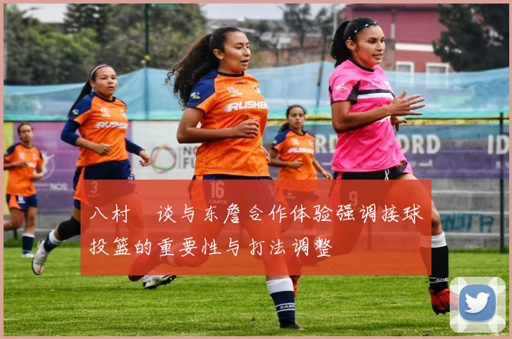 八村塁谈与东詹合作体验强调接球投篮的重要性与打法调整