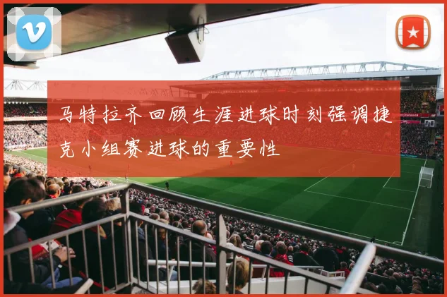 马特拉齐回顾生涯进球时刻强调捷克小组赛进球的重要性