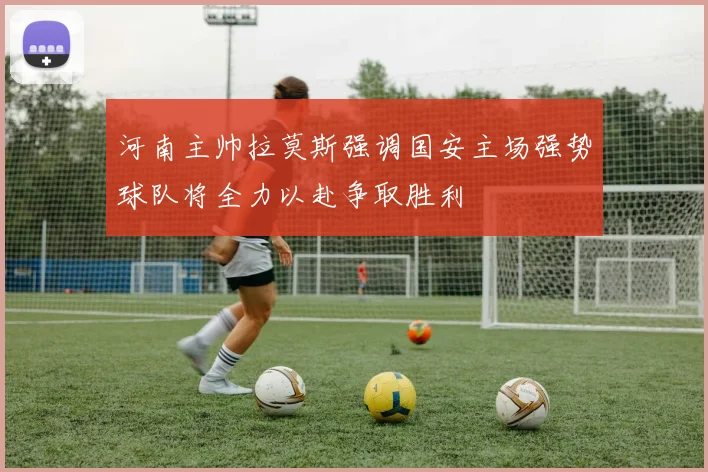 河南主帅拉莫斯强调国安主场强势球队将全力以赴争取胜利
