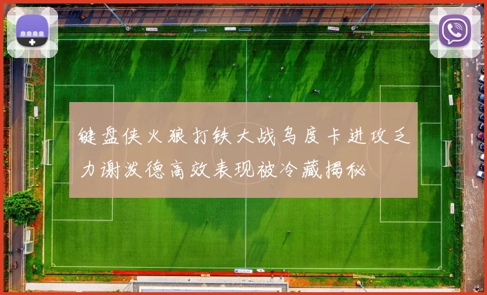 键盘侠火狼打铁大战乌度卡进攻乏力谢泼德高效表现被冷藏揭秘