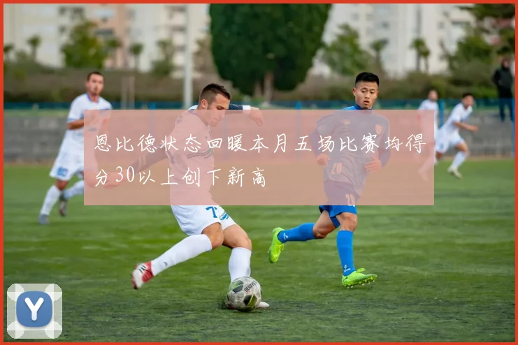恩比德状态回暖本月五场比赛均得分30以上创下新高