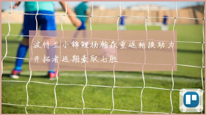 波特兰小锦鲤杨瀚森重返轮换助力开拓者近期豪取七胜