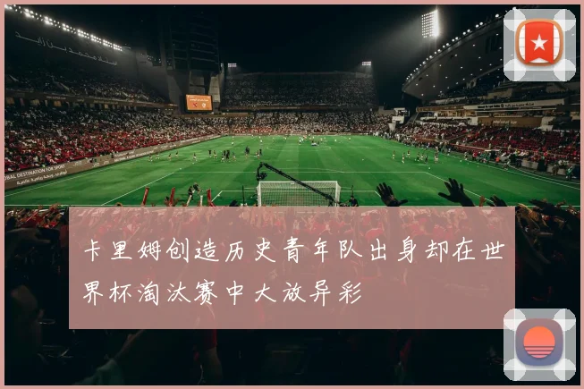卡里姆创造历史青年队出身却在世界杯淘汰赛中大放异彩