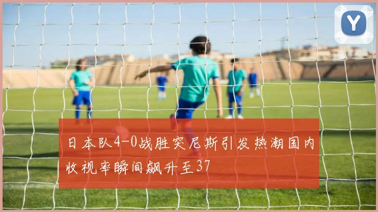 日本队4-0战胜突尼斯引发热潮国内收视率瞬间飙升至37