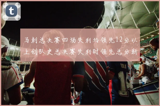 马刺总决赛四场失利均领先12分以上创队史总决赛失利时领先总分新纪录