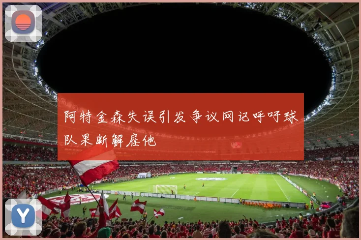 阿特金森失误引发争议网记呼吁球队果断解雇他