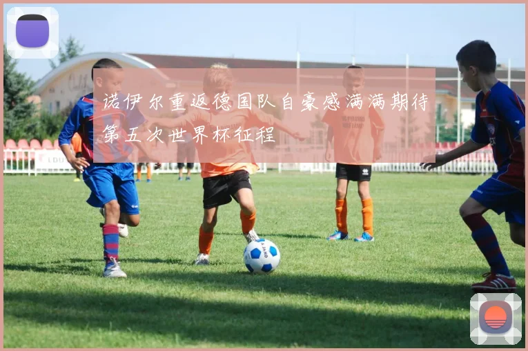 诺伊尔重返德国队自豪感满满期待第五次世界杯征程
